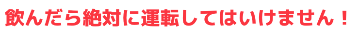 飲んだら絶対に運転してはいけません！
